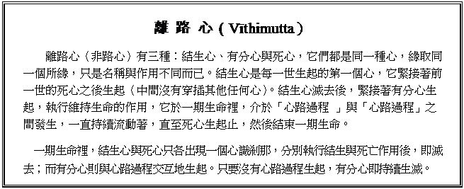 文字方塊: 離 路 心（Vīthimutta）
離路心（非路心）有三種：結生心、有分心與死心，它們都是同一種心，緣取同一個所緣，只是名稱與作用不同而已。結生心是每一世生起的第一個心，它緊接著前一世的死心之後生起（中間沒有穿插其他任何心）。結生心滅去後，緊接著有分心生起，執行維持生命的作用，它於一期生命裡，介於「心路過程 」與「心路過程」之間發生，一直持續流動著，直至死心生起止，然後結束一期生命。
一期生命裡，結生心與死心只各出現一個心識刹那，分別執行結生與死亡作用後，即滅去；而有分心則與心路過程交互地生起。只要沒有心路過程生起，有分心即持續生滅。

